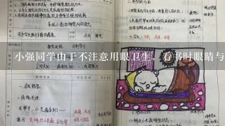 小强同学由于不注意用眼卫生，看书时眼睛与书的距离比正常情况越来越近了，你认为下列判断及矫正措施正确的是