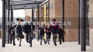 幼儿园教师教案检查记录表怎么写