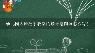 幼儿园大班故事教案的设计意图该怎么写？