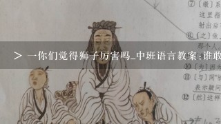 > 1你们觉得狮子厉害吗_中班语言教案:谁敢嘲笑狮子(上)