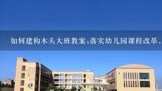 如何建构木头大班教案;落实幼儿园课程改革，实现教学质量提升