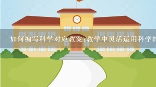 如何编写科学对应教案;教学中灵活运用科学的方法，提高教学效率和学生的学习成果。