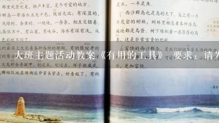 大班主题活动教案《有用的工具》 要求：请为大班幼儿设计1个“有用的工具”主题系列活动方案(3个活动的名称、目标、准备以及主要的活动环节)。 请帮忙给出正确答案和分析，谢谢！