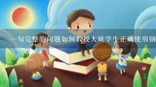 一句完整的问题如何教授大班学生正确使用钢笔并书写漂亮的汉字